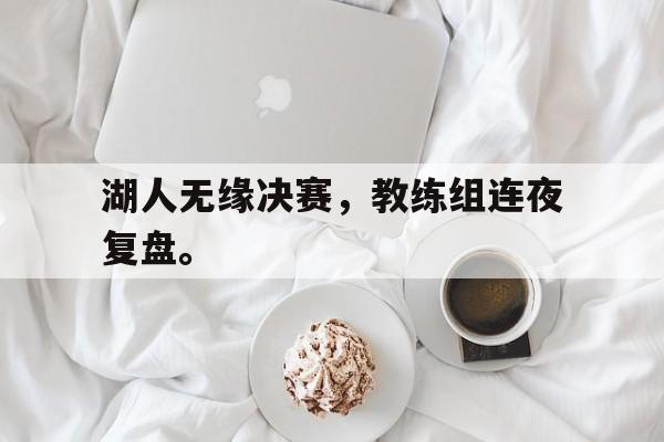 湖人无缘决赛，教练组连夜复盘。